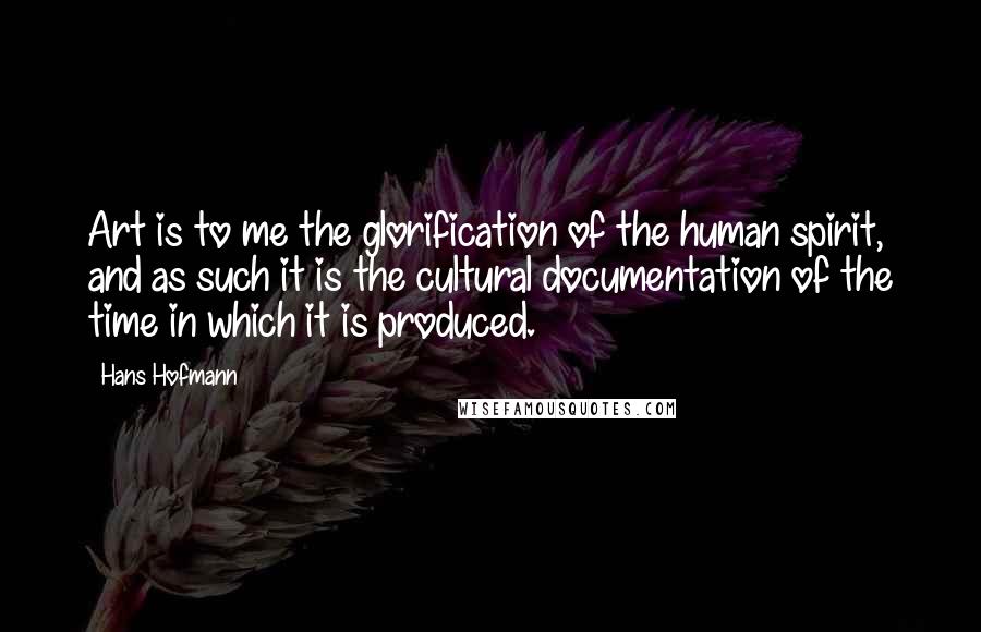 Hans Hofmann Quotes: Art is to me the glorification of the human spirit, and as such it is the cultural documentation of the time in which it is produced.