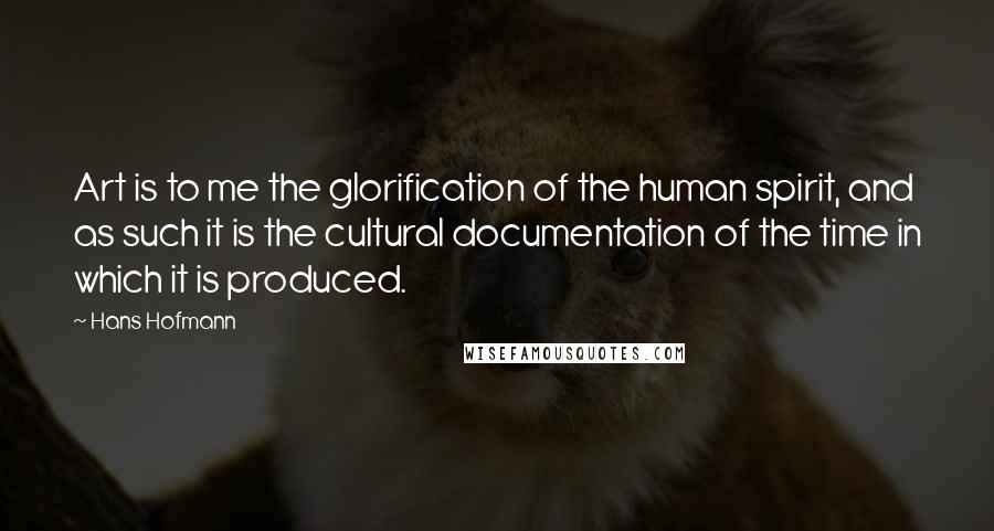 Hans Hofmann Quotes: Art is to me the glorification of the human spirit, and as such it is the cultural documentation of the time in which it is produced.