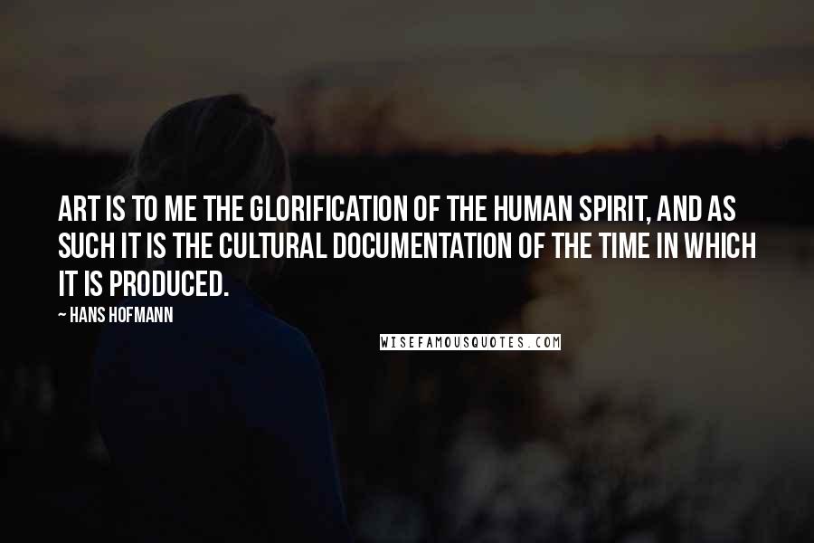 Hans Hofmann Quotes: Art is to me the glorification of the human spirit, and as such it is the cultural documentation of the time in which it is produced.