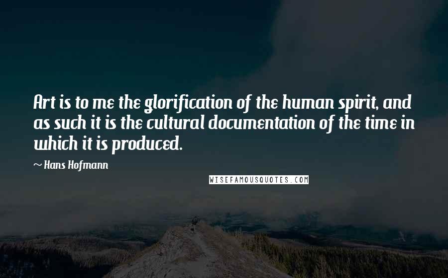 Hans Hofmann Quotes: Art is to me the glorification of the human spirit, and as such it is the cultural documentation of the time in which it is produced.