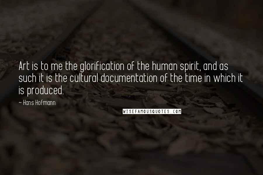 Hans Hofmann Quotes: Art is to me the glorification of the human spirit, and as such it is the cultural documentation of the time in which it is produced.