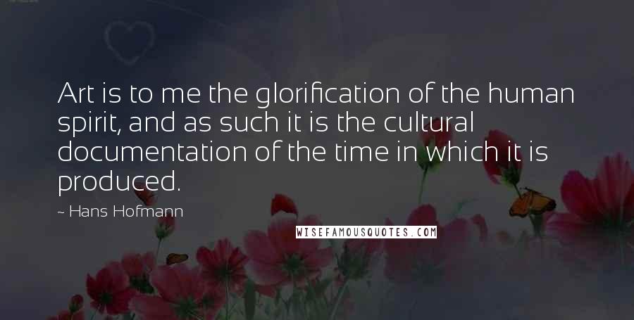 Hans Hofmann Quotes: Art is to me the glorification of the human spirit, and as such it is the cultural documentation of the time in which it is produced.