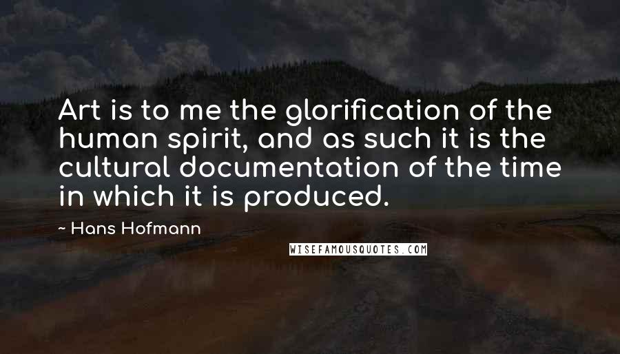 Hans Hofmann Quotes: Art is to me the glorification of the human spirit, and as such it is the cultural documentation of the time in which it is produced.