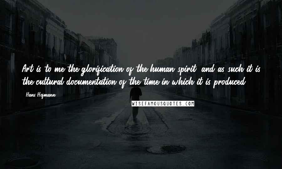 Hans Hofmann Quotes: Art is to me the glorification of the human spirit, and as such it is the cultural documentation of the time in which it is produced.