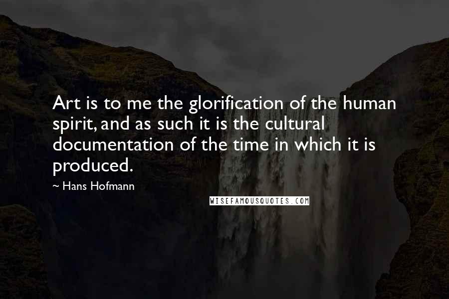 Hans Hofmann Quotes: Art is to me the glorification of the human spirit, and as such it is the cultural documentation of the time in which it is produced.
