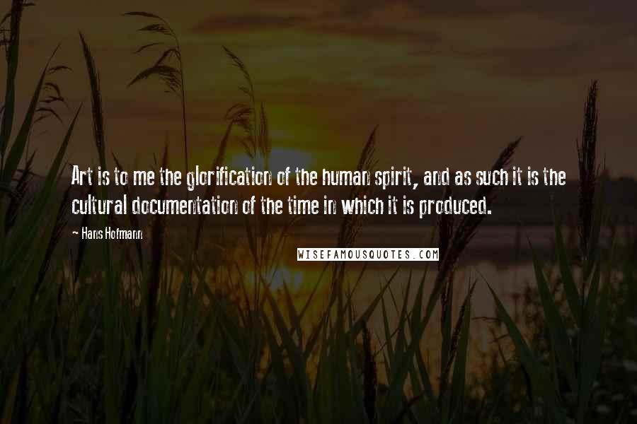 Hans Hofmann Quotes: Art is to me the glorification of the human spirit, and as such it is the cultural documentation of the time in which it is produced.