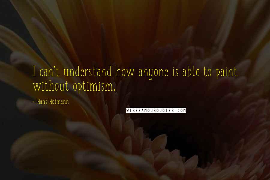 Hans Hofmann Quotes: I can't understand how anyone is able to paint without optimism.