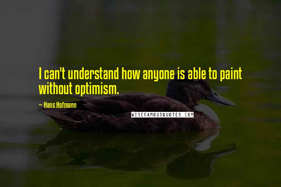 Hans Hofmann Quotes: I can't understand how anyone is able to paint without optimism.