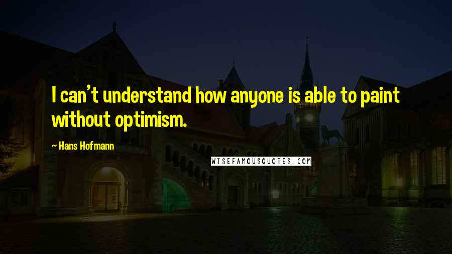 Hans Hofmann Quotes: I can't understand how anyone is able to paint without optimism.