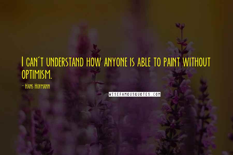 Hans Hofmann Quotes: I can't understand how anyone is able to paint without optimism.