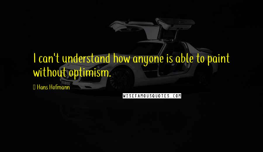 Hans Hofmann Quotes: I can't understand how anyone is able to paint without optimism.