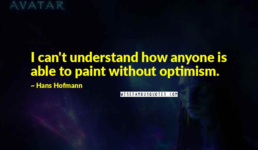 Hans Hofmann Quotes: I can't understand how anyone is able to paint without optimism.