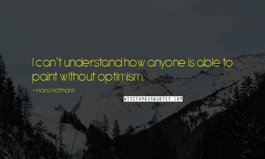 Hans Hofmann Quotes: I can't understand how anyone is able to paint without optimism.