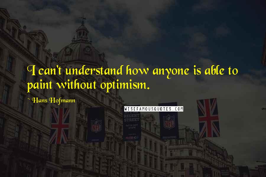 Hans Hofmann Quotes: I can't understand how anyone is able to paint without optimism.