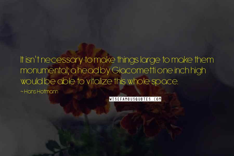 Hans Hofmann Quotes: It isn't necessary to make things large to make them monumental; a head by Giacometti one inch high would be able to vitalize this whole space.