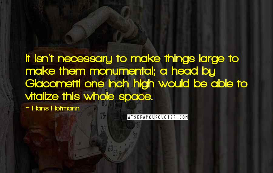 Hans Hofmann Quotes: It isn't necessary to make things large to make them monumental; a head by Giacometti one inch high would be able to vitalize this whole space.