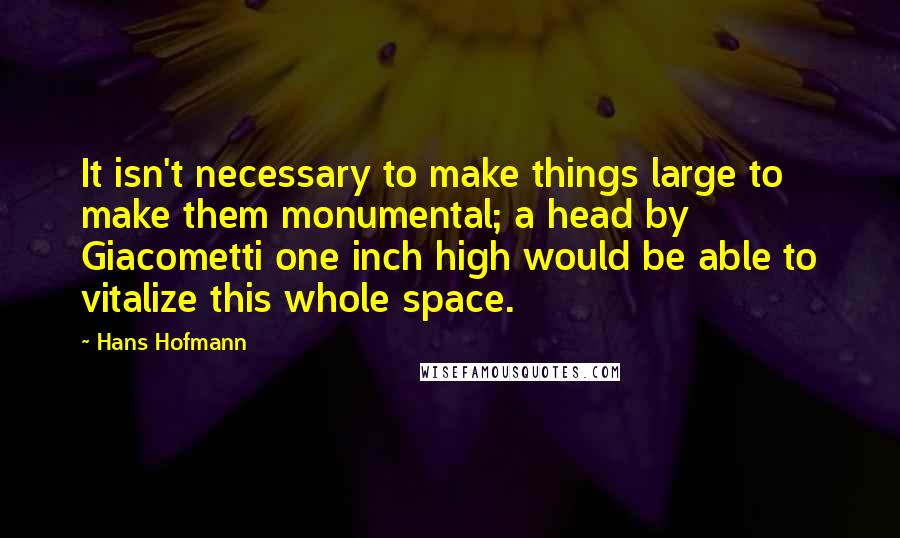 Hans Hofmann Quotes: It isn't necessary to make things large to make them monumental; a head by Giacometti one inch high would be able to vitalize this whole space.