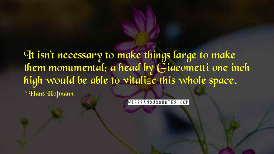 Hans Hofmann Quotes: It isn't necessary to make things large to make them monumental; a head by Giacometti one inch high would be able to vitalize this whole space.