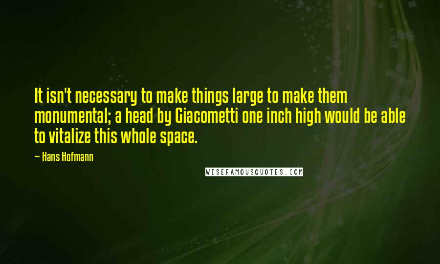 Hans Hofmann Quotes: It isn't necessary to make things large to make them monumental; a head by Giacometti one inch high would be able to vitalize this whole space.