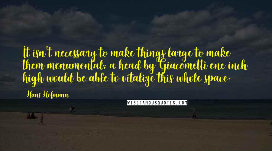 Hans Hofmann Quotes: It isn't necessary to make things large to make them monumental; a head by Giacometti one inch high would be able to vitalize this whole space.