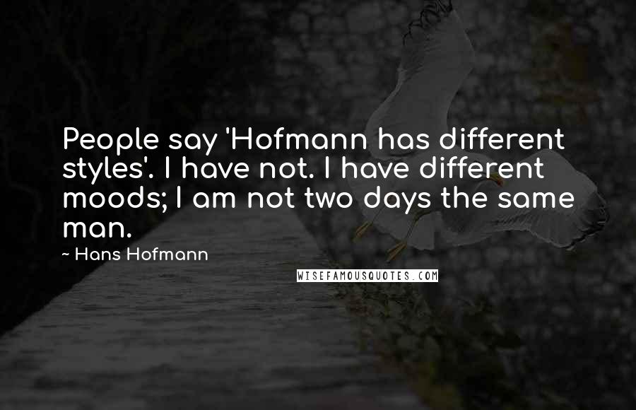 Hans Hofmann Quotes: People say 'Hofmann has different styles'. I have not. I have different moods; I am not two days the same man.