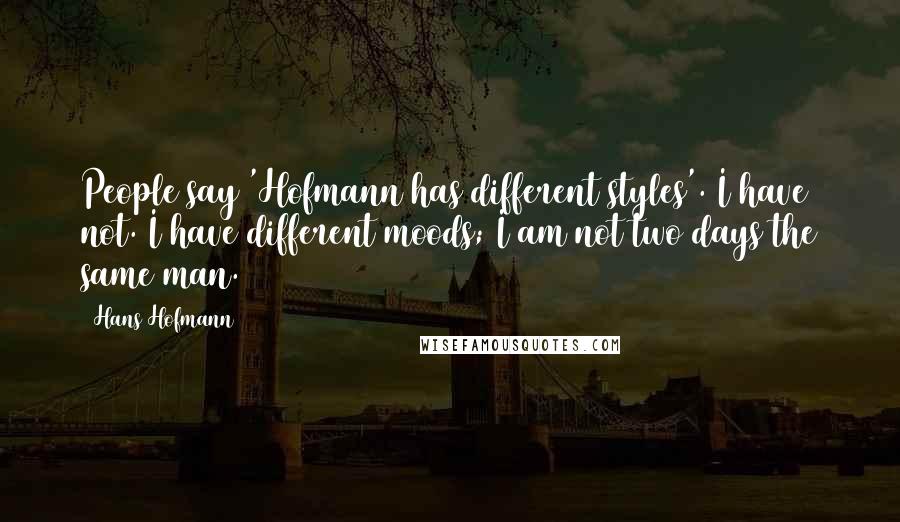 Hans Hofmann Quotes: People say 'Hofmann has different styles'. I have not. I have different moods; I am not two days the same man.