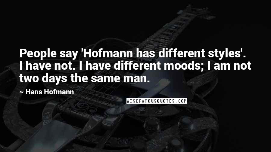 Hans Hofmann Quotes: People say 'Hofmann has different styles'. I have not. I have different moods; I am not two days the same man.