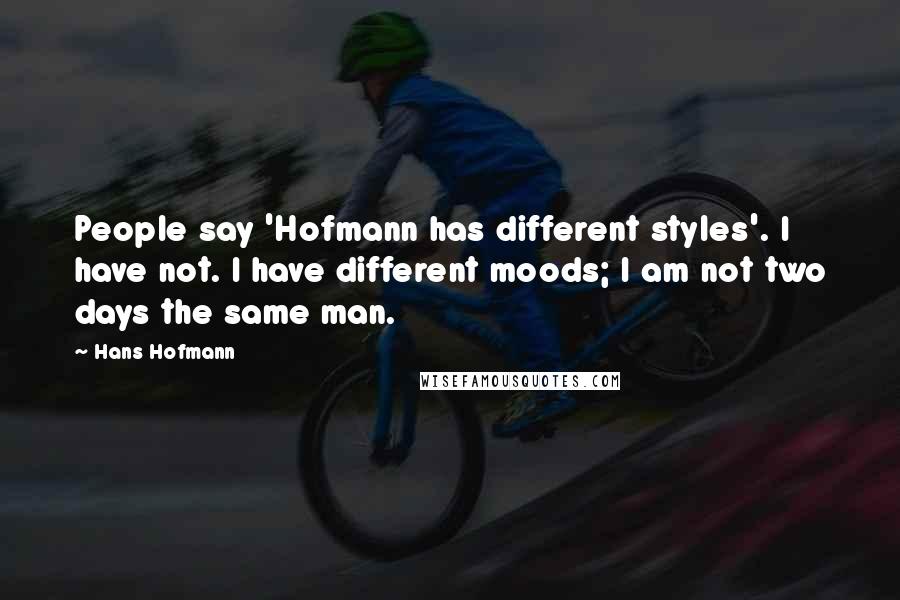 Hans Hofmann Quotes: People say 'Hofmann has different styles'. I have not. I have different moods; I am not two days the same man.