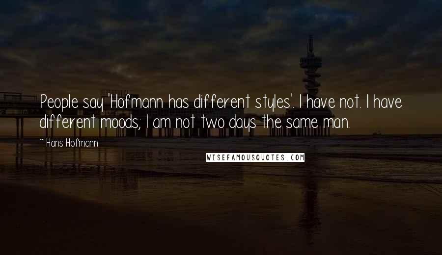 Hans Hofmann Quotes: People say 'Hofmann has different styles'. I have not. I have different moods; I am not two days the same man.