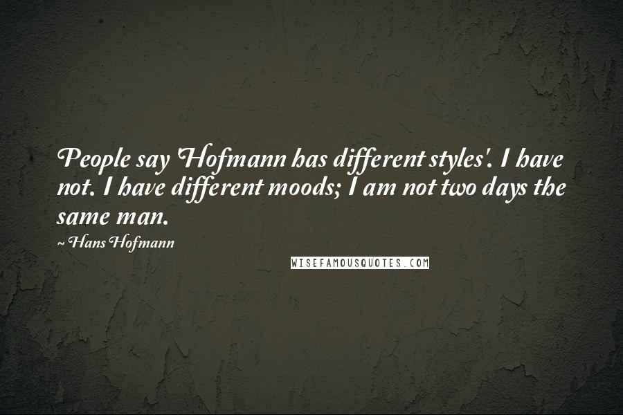 Hans Hofmann Quotes: People say 'Hofmann has different styles'. I have not. I have different moods; I am not two days the same man.