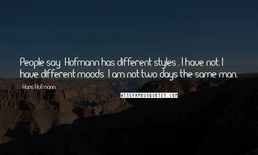 Hans Hofmann Quotes: People say 'Hofmann has different styles'. I have not. I have different moods; I am not two days the same man.