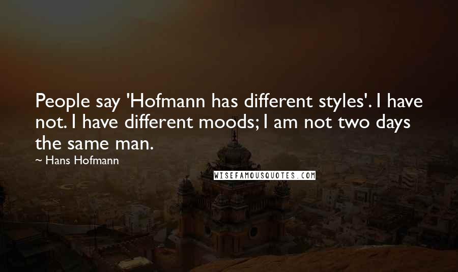 Hans Hofmann Quotes: People say 'Hofmann has different styles'. I have not. I have different moods; I am not two days the same man.