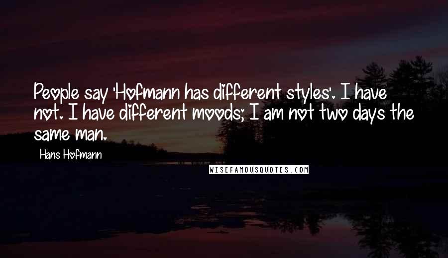 Hans Hofmann Quotes: People say 'Hofmann has different styles'. I have not. I have different moods; I am not two days the same man.