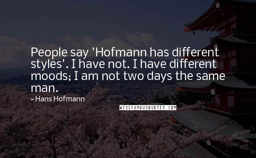 Hans Hofmann Quotes: People say 'Hofmann has different styles'. I have not. I have different moods; I am not two days the same man.