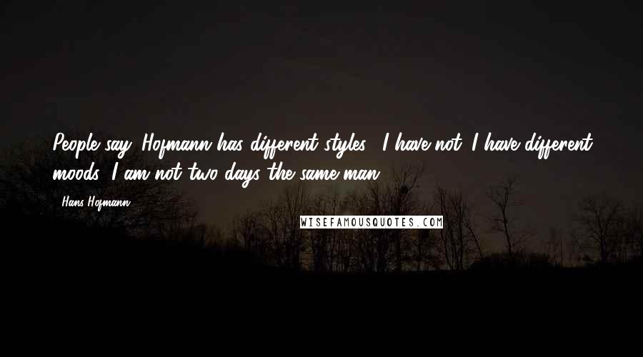 Hans Hofmann Quotes: People say 'Hofmann has different styles'. I have not. I have different moods; I am not two days the same man.