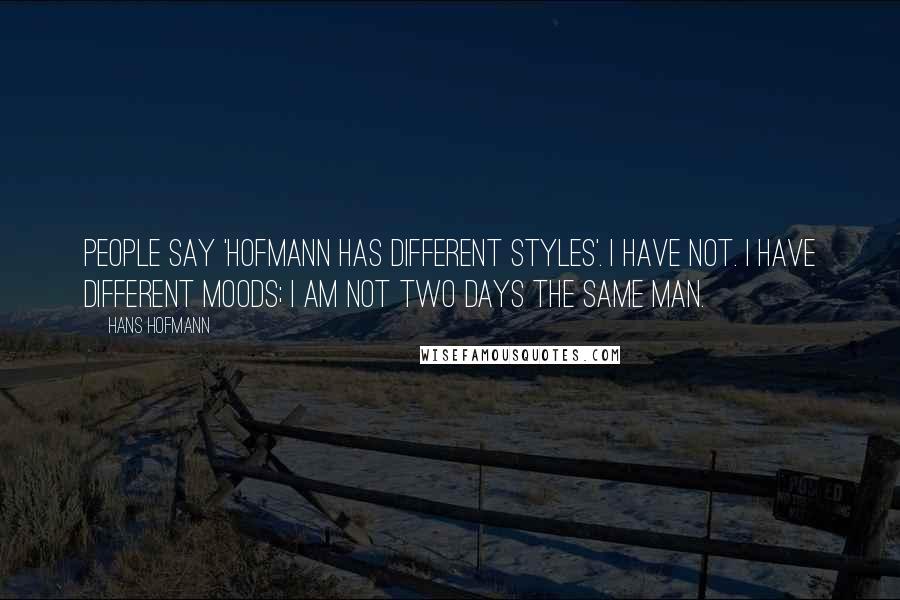 Hans Hofmann Quotes: People say 'Hofmann has different styles'. I have not. I have different moods; I am not two days the same man.