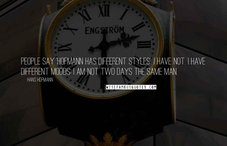 Hans Hofmann Quotes: People say 'Hofmann has different styles'. I have not. I have different moods; I am not two days the same man.