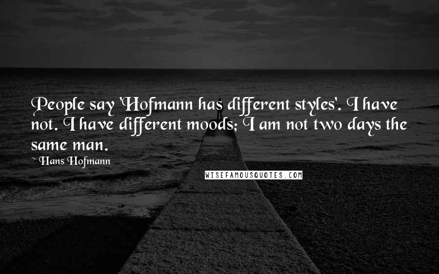 Hans Hofmann Quotes: People say 'Hofmann has different styles'. I have not. I have different moods; I am not two days the same man.