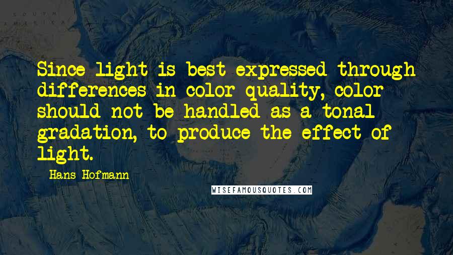 Hans Hofmann Quotes: Since light is best expressed through differences in color quality, color should not be handled as a tonal gradation, to produce the effect of light.