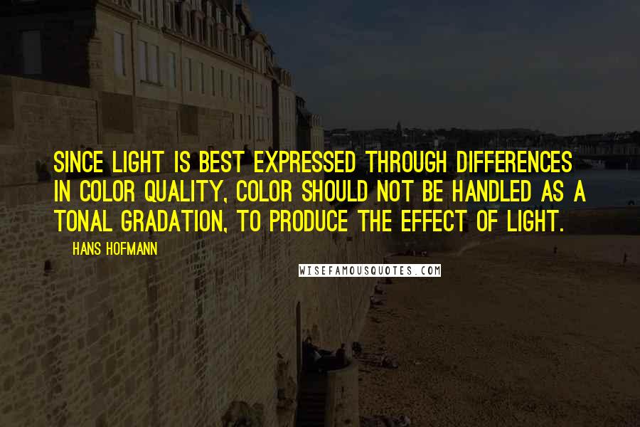 Hans Hofmann Quotes: Since light is best expressed through differences in color quality, color should not be handled as a tonal gradation, to produce the effect of light.
