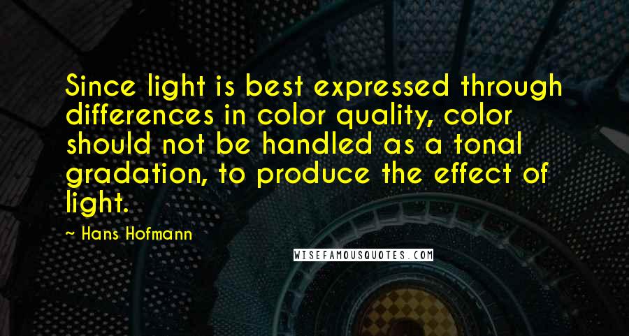 Hans Hofmann Quotes: Since light is best expressed through differences in color quality, color should not be handled as a tonal gradation, to produce the effect of light.