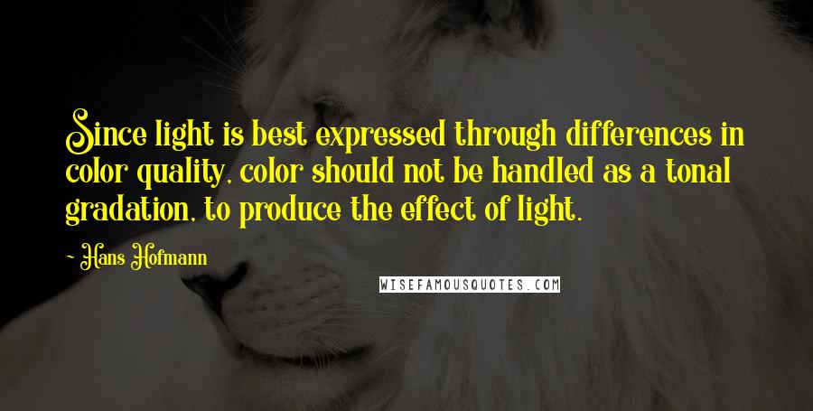 Hans Hofmann Quotes: Since light is best expressed through differences in color quality, color should not be handled as a tonal gradation, to produce the effect of light.