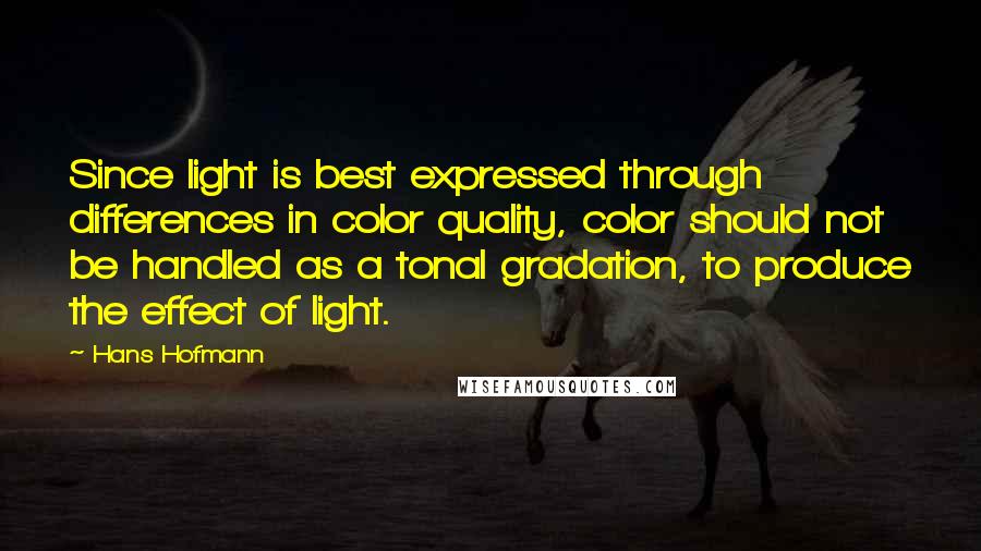 Hans Hofmann Quotes: Since light is best expressed through differences in color quality, color should not be handled as a tonal gradation, to produce the effect of light.