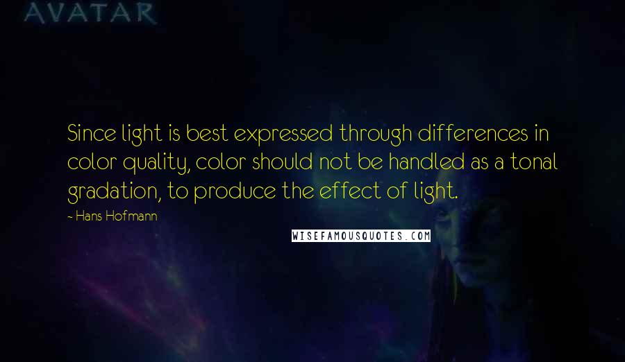 Hans Hofmann Quotes: Since light is best expressed through differences in color quality, color should not be handled as a tonal gradation, to produce the effect of light.