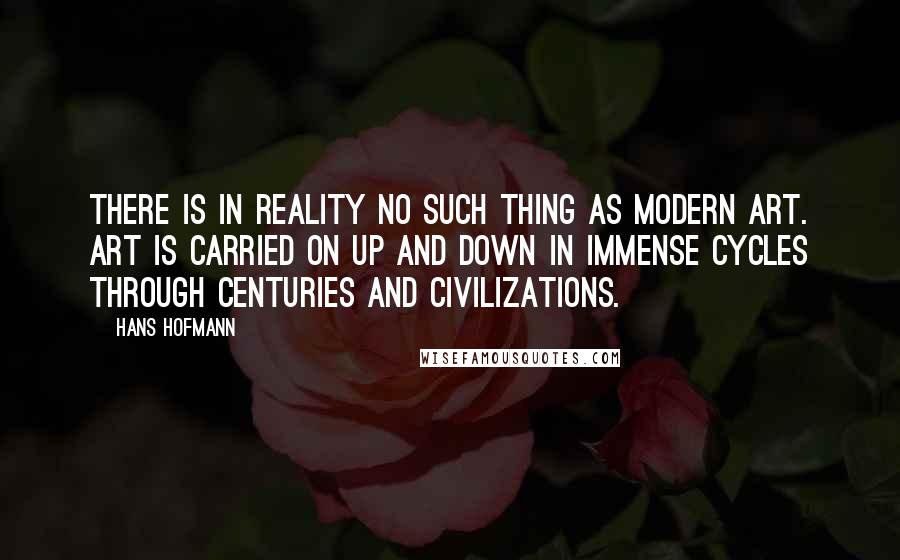 Hans Hofmann Quotes: There is in reality no such thing as modern art. Art is carried on up and down in immense cycles through centuries and civilizations.