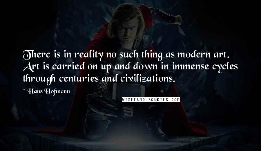 Hans Hofmann Quotes: There is in reality no such thing as modern art. Art is carried on up and down in immense cycles through centuries and civilizations.