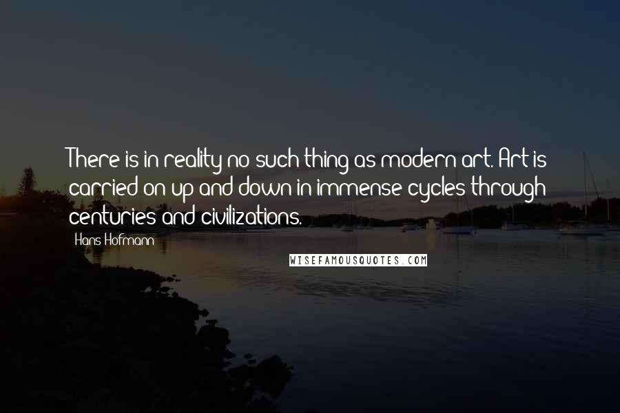 Hans Hofmann Quotes: There is in reality no such thing as modern art. Art is carried on up and down in immense cycles through centuries and civilizations.