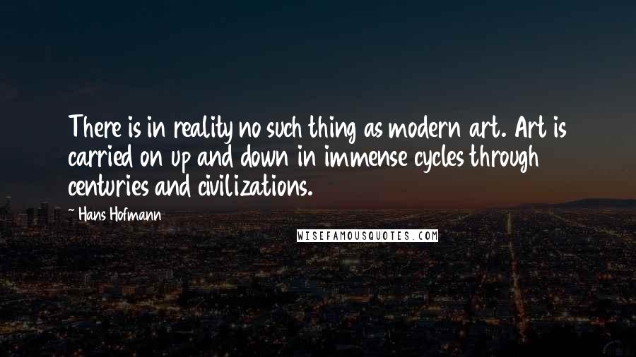 Hans Hofmann Quotes: There is in reality no such thing as modern art. Art is carried on up and down in immense cycles through centuries and civilizations.