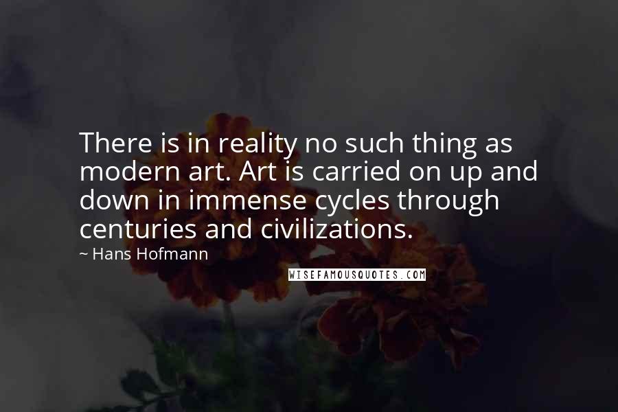 Hans Hofmann Quotes: There is in reality no such thing as modern art. Art is carried on up and down in immense cycles through centuries and civilizations.