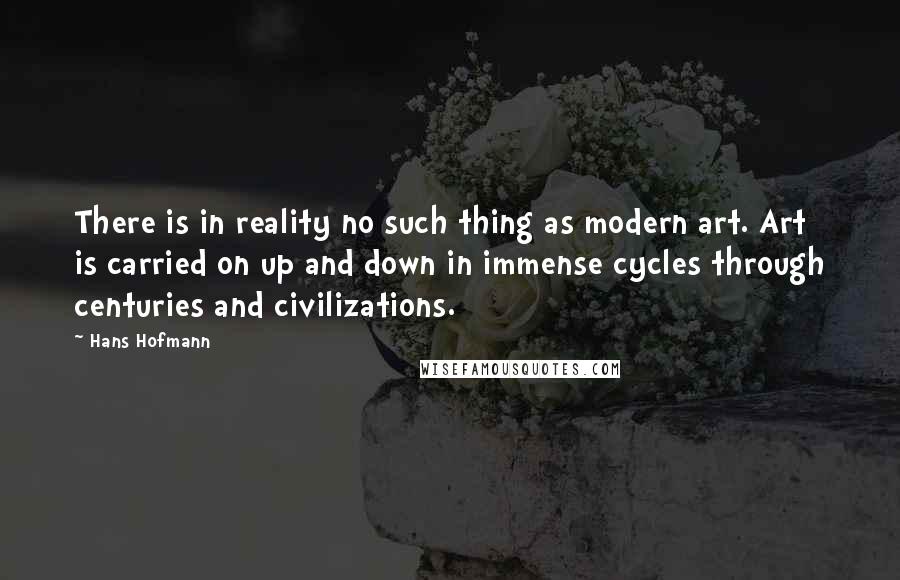 Hans Hofmann Quotes: There is in reality no such thing as modern art. Art is carried on up and down in immense cycles through centuries and civilizations.